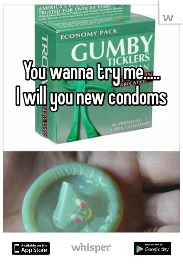 You wanna try me.....
I will you new condoms