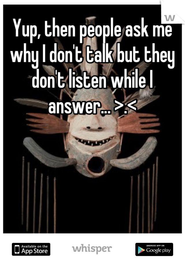 Yup, then people ask me why I don't talk but they don't listen while I answer... >.<