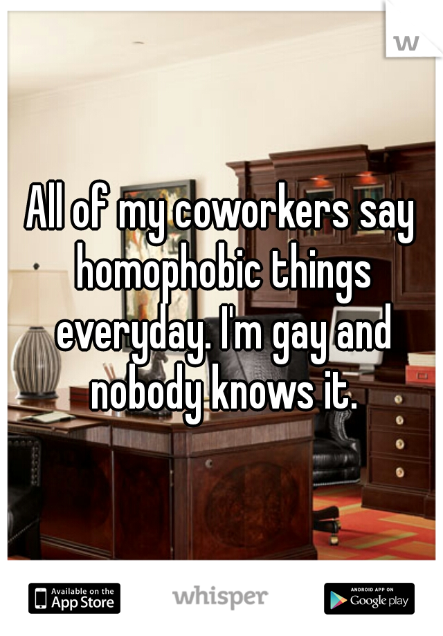 All of my coworkers say homophobic things everyday. I'm gay and nobody knows it.