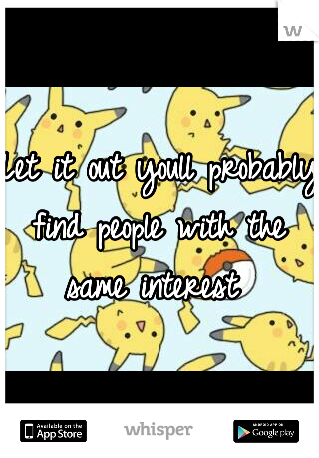 Let it out youll probably find people with the same interest 