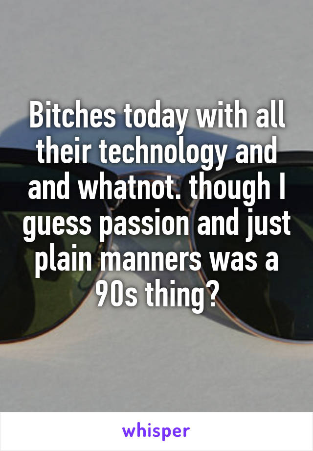 Bitches today with all their technology and and whatnot. though I guess passion and just plain manners was a 90s thing?
 