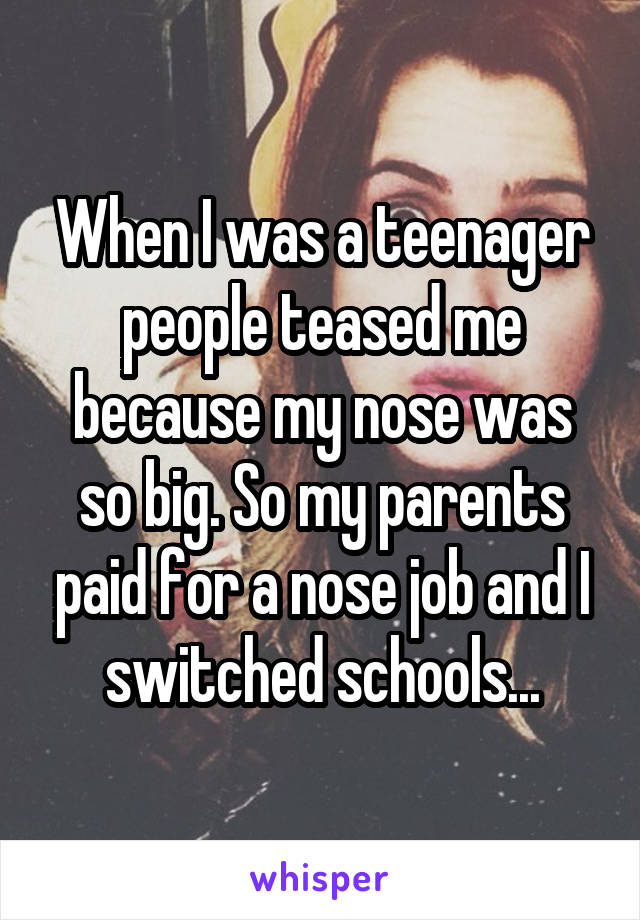 When I was a teenager people teased me because my nose was so big. So my parents paid for a nose job and I switched schools...