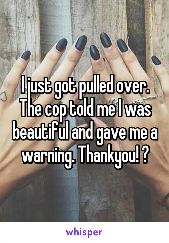 I just got pulled over. The cop told me I was beautiful and gave me a warning. Thankyou! 😍