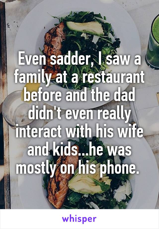 Even sadder, I saw a family at a restaurant before and the dad didn't even really interact with his wife and kids...he was mostly on his phone. 