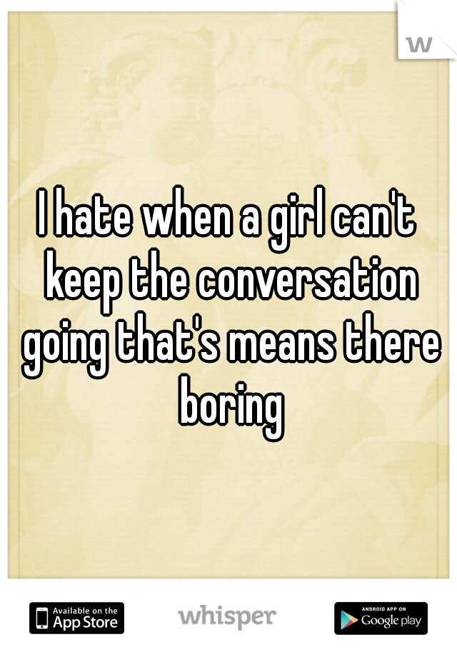I hate when a girl can't keep the conversation going that's means there boring