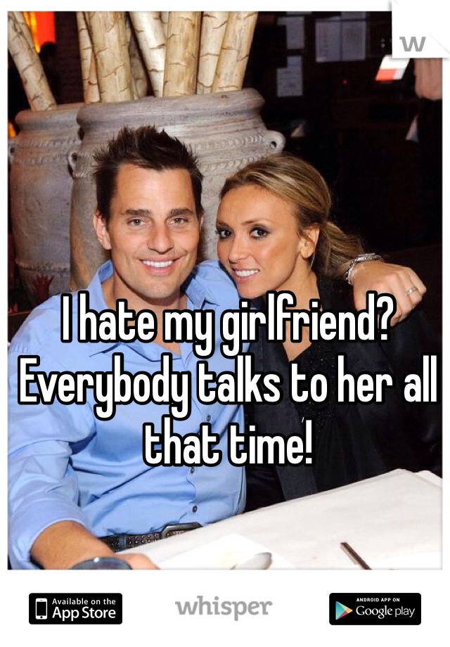I hate my girlfriend? Everybody talks to her all that time!