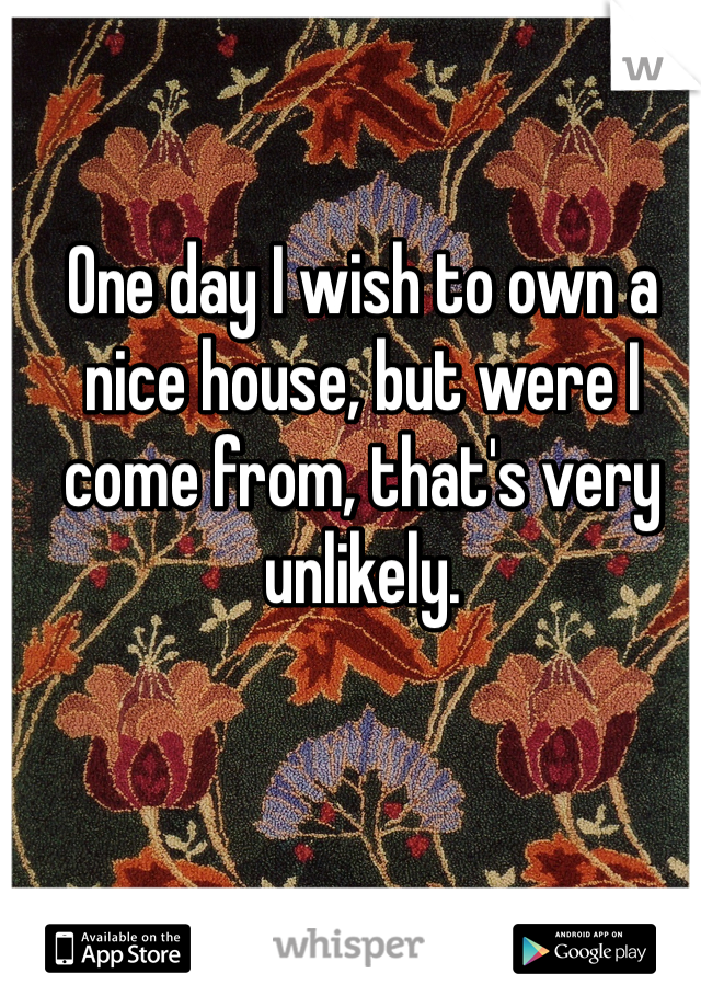 One day I wish to own a nice house, but were I come from, that's very unlikely.
