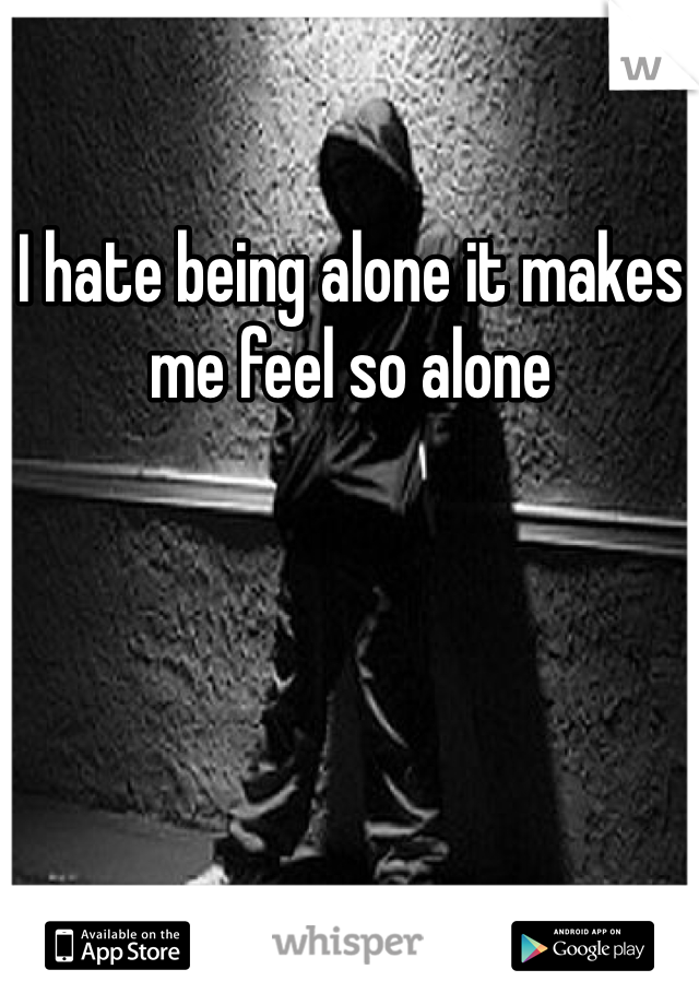 I hate being alone it makes me feel so alone 
