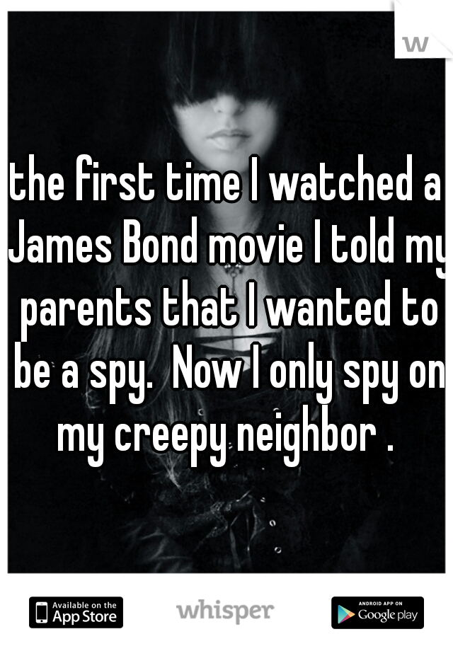 the first time I watched a James Bond movie I told my parents that I wanted to be a spy.  Now I only spy on my creepy neighbor . 