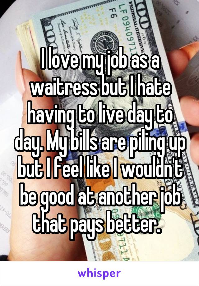 I love my job as a waitress but I hate having to live day to day. My bills are piling up but I feel like I wouldn't be good at another job that pays better.  