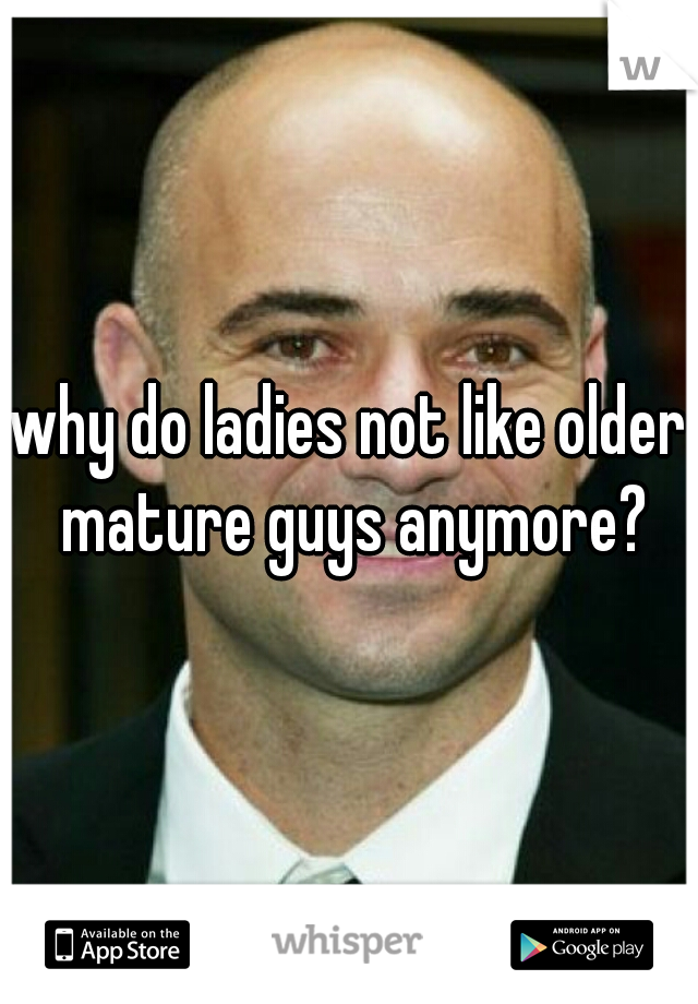 why do ladies not like older mature guys anymore?