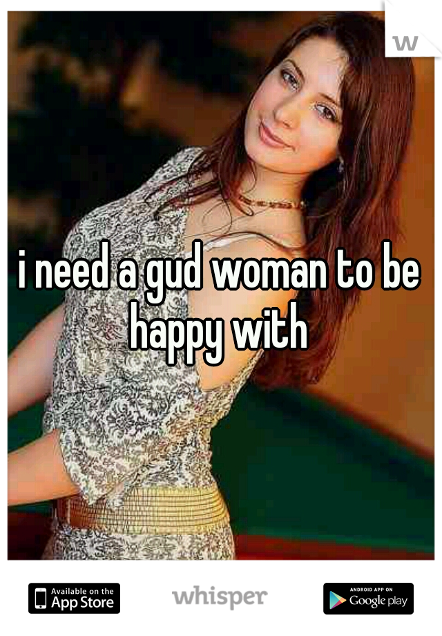 i need a gud woman to be happy with 