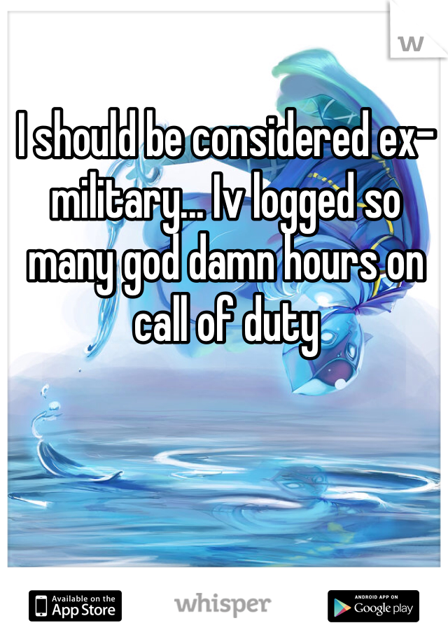 I should be considered ex-military... Iv logged so many god damn hours on call of duty