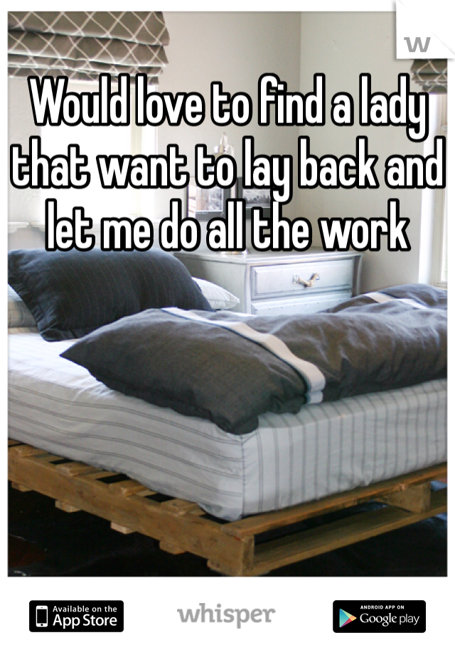 Would love to find a lady that want to lay back and let me do all the work 