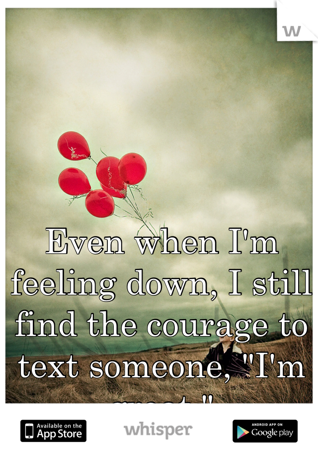 Even when I'm feeling down, I still find the courage to text someone, "I'm great."
