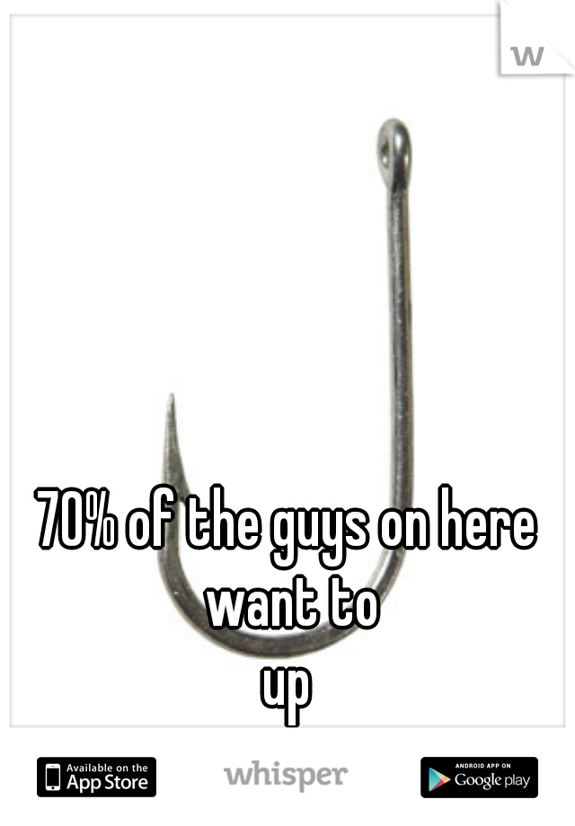 70% of the guys on here want to



up
