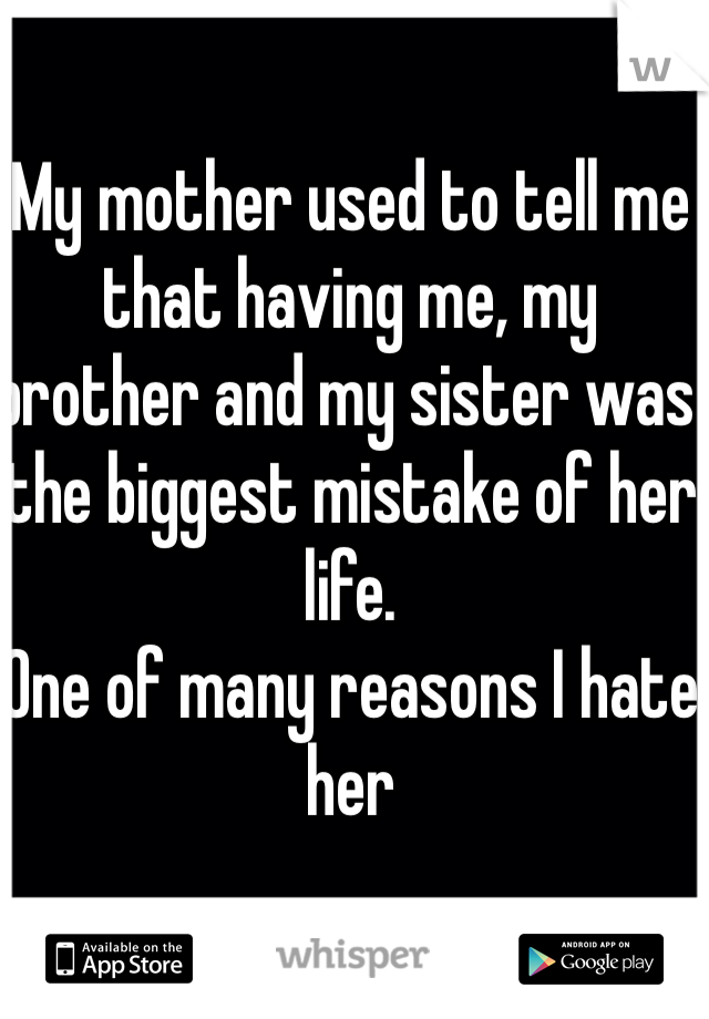 My mother used to tell me that having me, my brother and my sister was the biggest mistake of her life.
One of many reasons I hate her