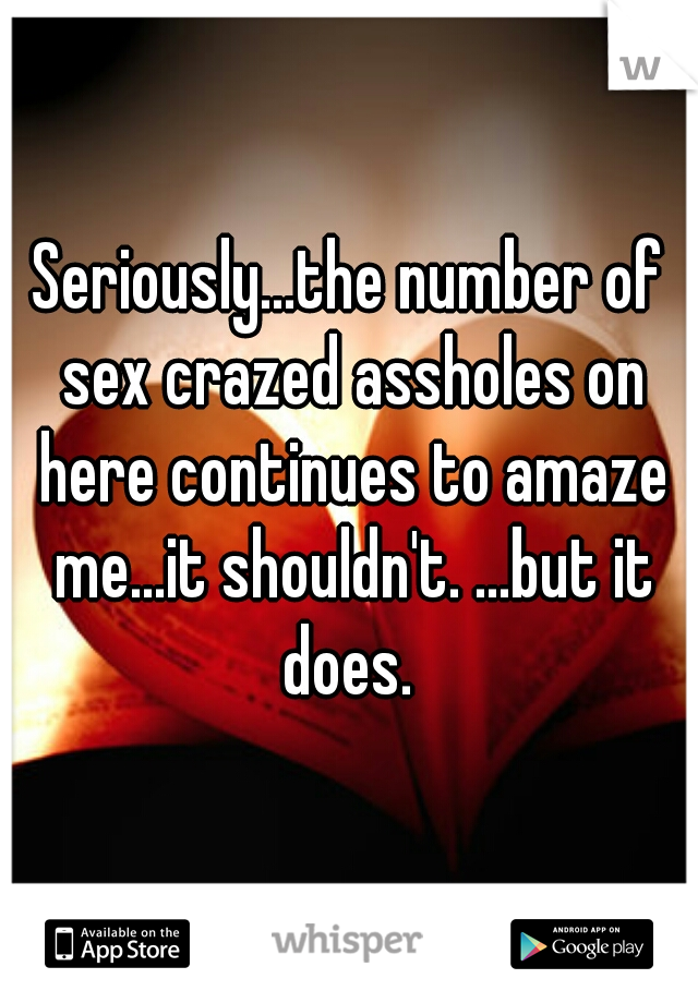 Seriously...the number of sex crazed assholes on here continues to amaze me...it shouldn't. ...but it does. 