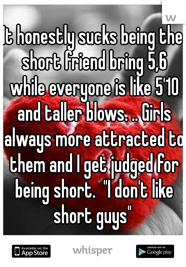It honestly sucks being the short friend bring 5,6 while everyone is like 5'10 and taller blows. .. Girls always more attracted to them and I get judged for being short.  "I don't like short guys" 