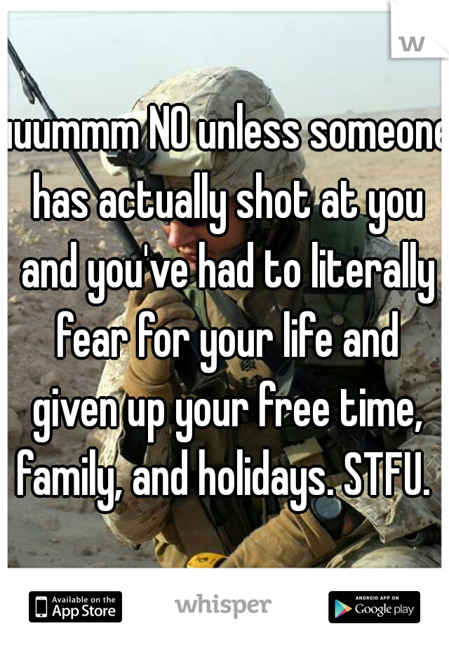 uuummm NO unless someone has actually shot at you and you've had to literally fear for your life and given up your free time, family, and holidays. STFU. 