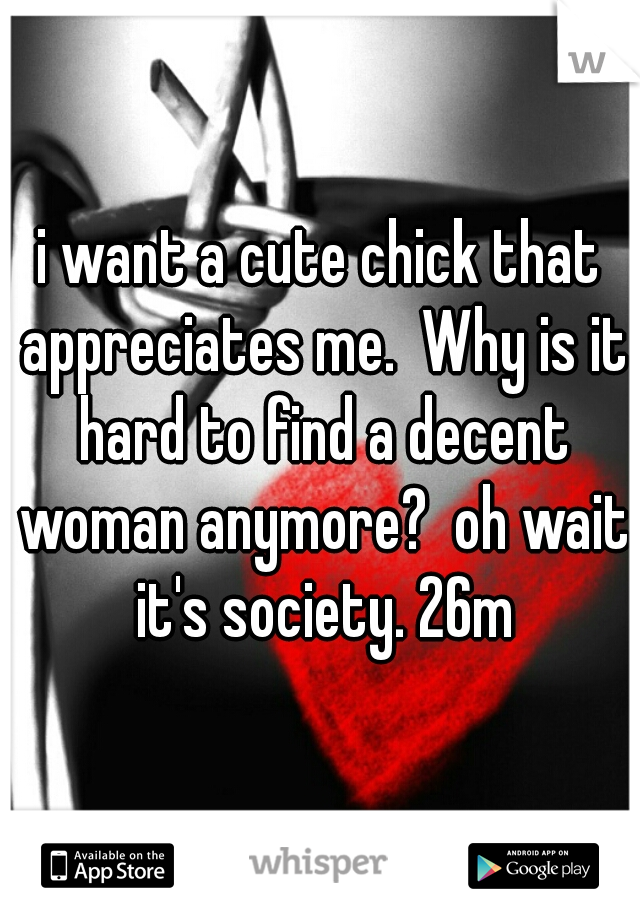 i want a cute chick that appreciates me.  Why is it hard to find a decent woman anymore?  oh wait it's society. 26m