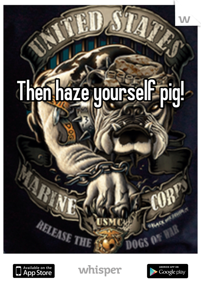 Then haze yourself pig!