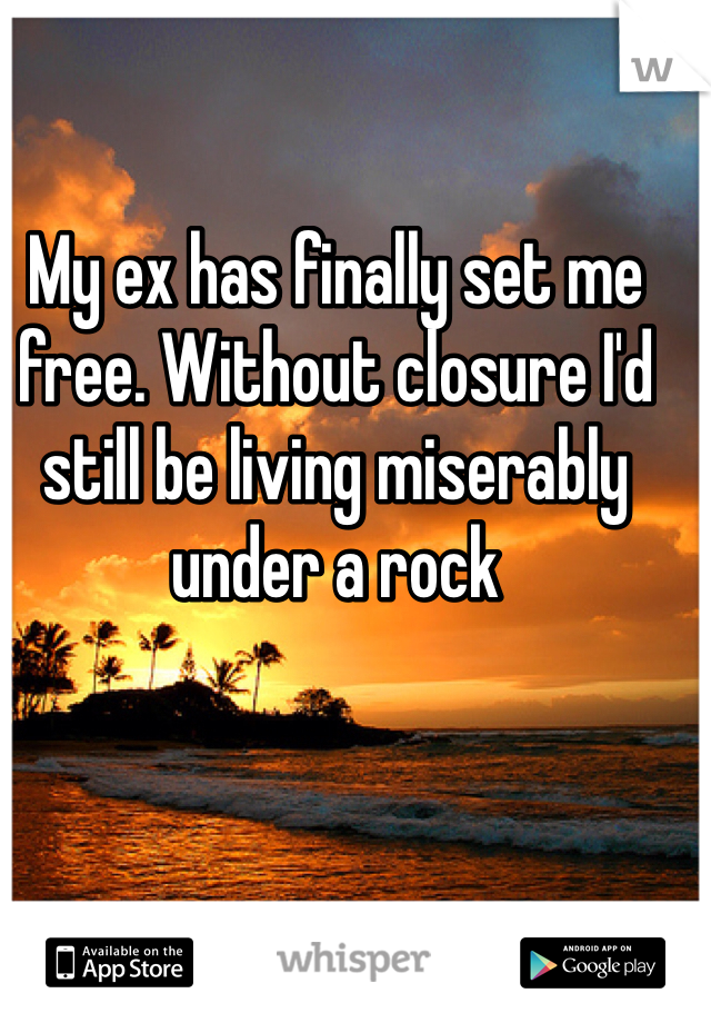 My ex has finally set me free. Without closure I'd still be living miserably under a rock