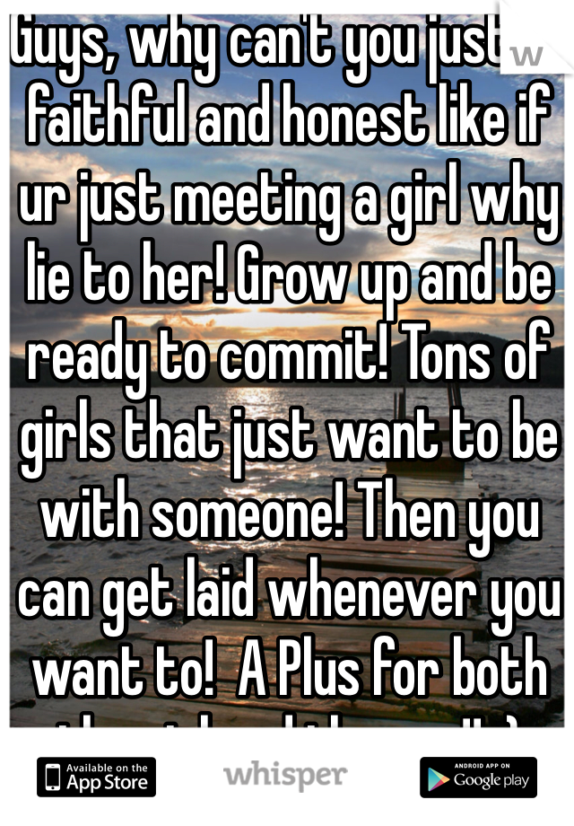 Guys, why can't you just be faithful and honest like if ur just meeting a girl why lie to her! Grow up and be ready to commit! Tons of girls that just want to be with someone! Then you can get laid whenever you want to!  A Plus for both the girl and the guy!! :)