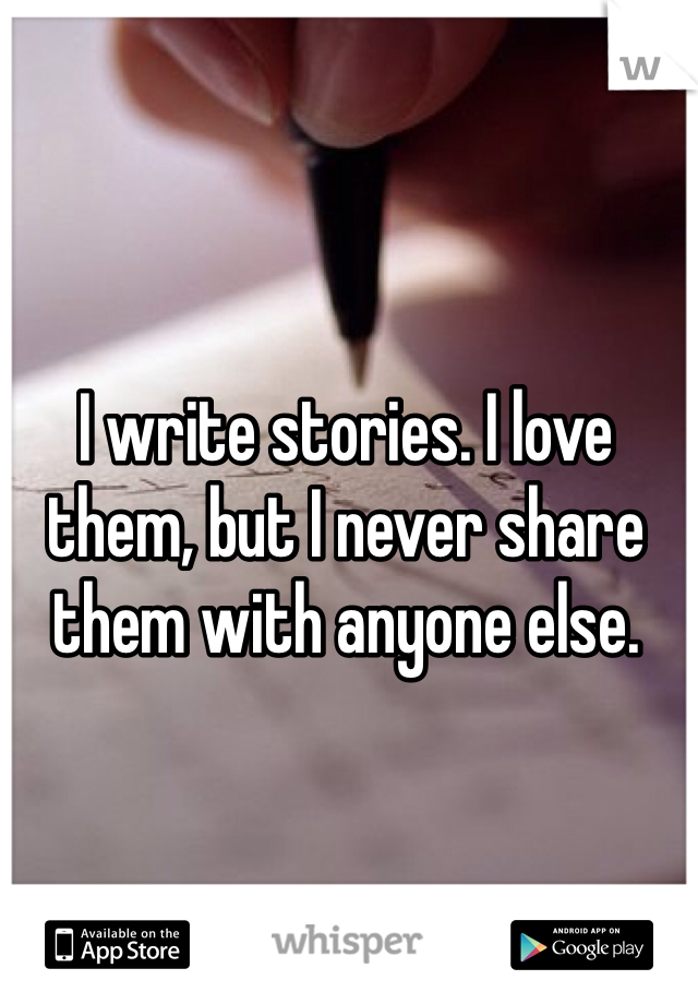 I write stories. I love them, but I never share them with anyone else.