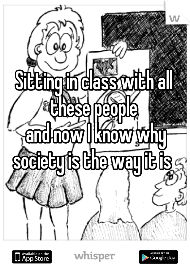 Sitting in class with all these people
 and now I know why society is the way it is 