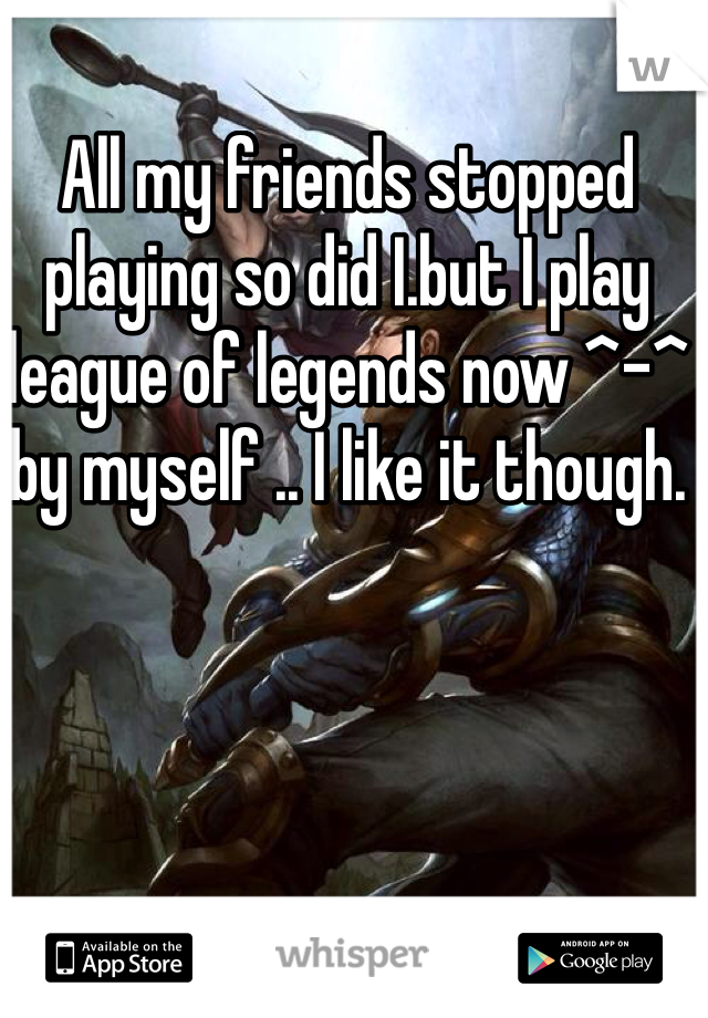 All my friends stopped playing so did I.but I play league of legends now ^-^ by myself .. I like it though.