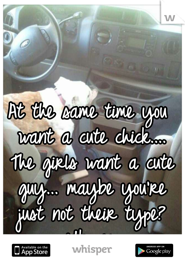 At the same time you want a cute chick.... The girls want a cute guy... maybe you're just not their type? idk....js.