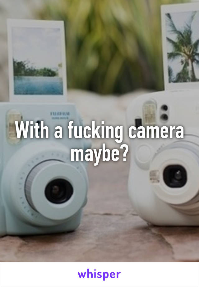 With a fucking camera maybe?