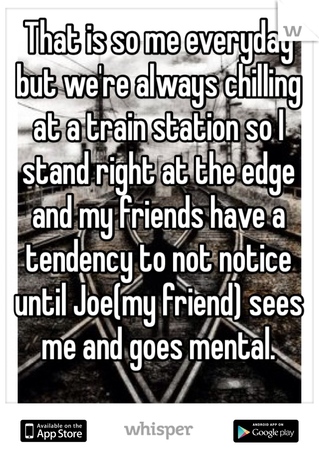 That is so me everyday but we're always chilling at a train station so I stand right at the edge and my friends have a tendency to not notice until Joe(my friend) sees me and goes mental.