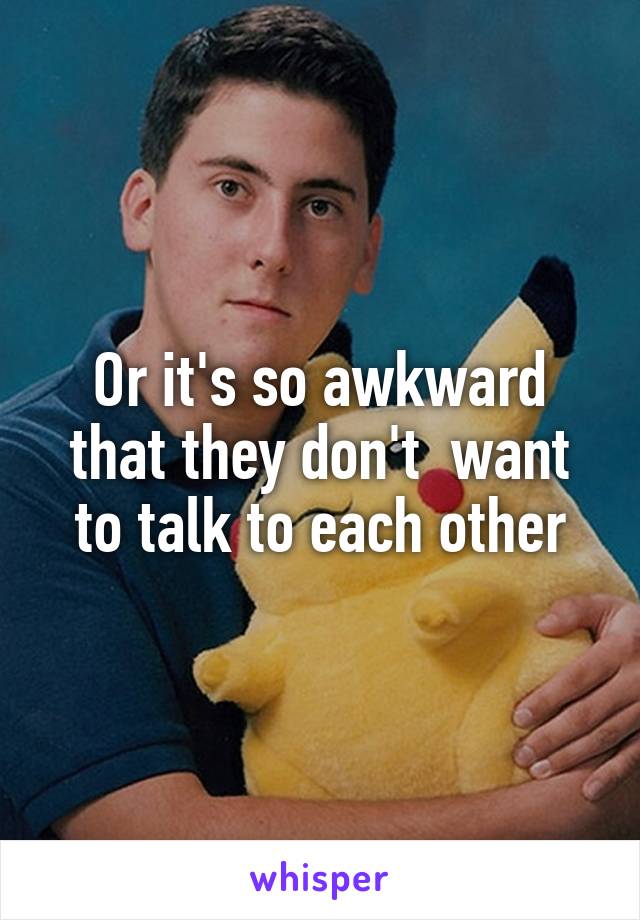 Or it's so awkward that they don't  want to talk to each other