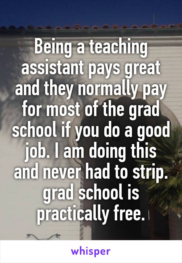 Being a teaching assistant pays great and they normally pay for most of the grad school if you do a good job. I am doing this and never had to strip. grad school is practically free.