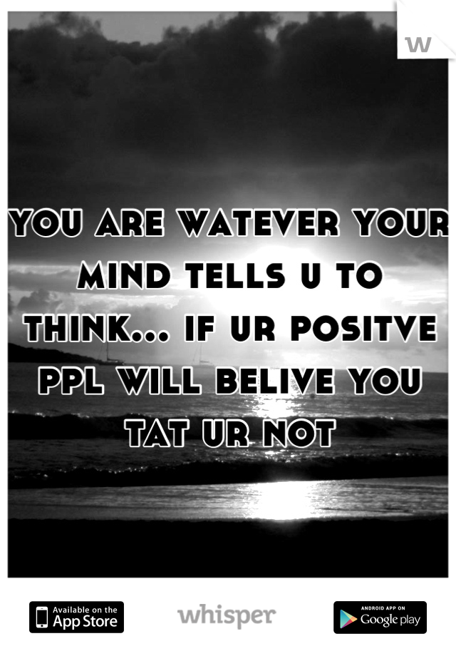 you are watever your mind tells u to think... if ur positve ppl will belive you tat ur not