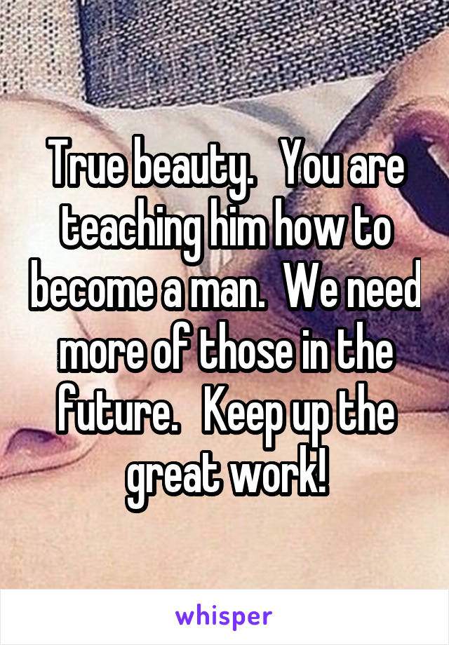 True beauty.   You are teaching him how to become a man.  We need more of those in the future.   Keep up the great work!