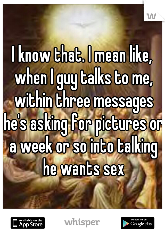 I know that. I mean like, when I guy talks to me, within three messages he's asking for pictures or a week or so into talking he wants sex