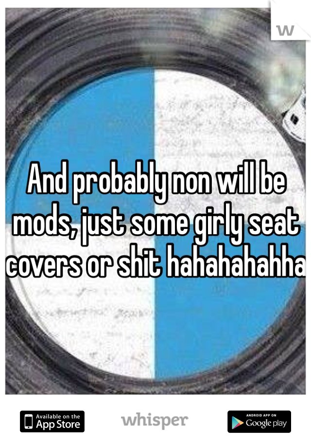 And probably non will be mods, just some girly seat covers or shit hahahahahha