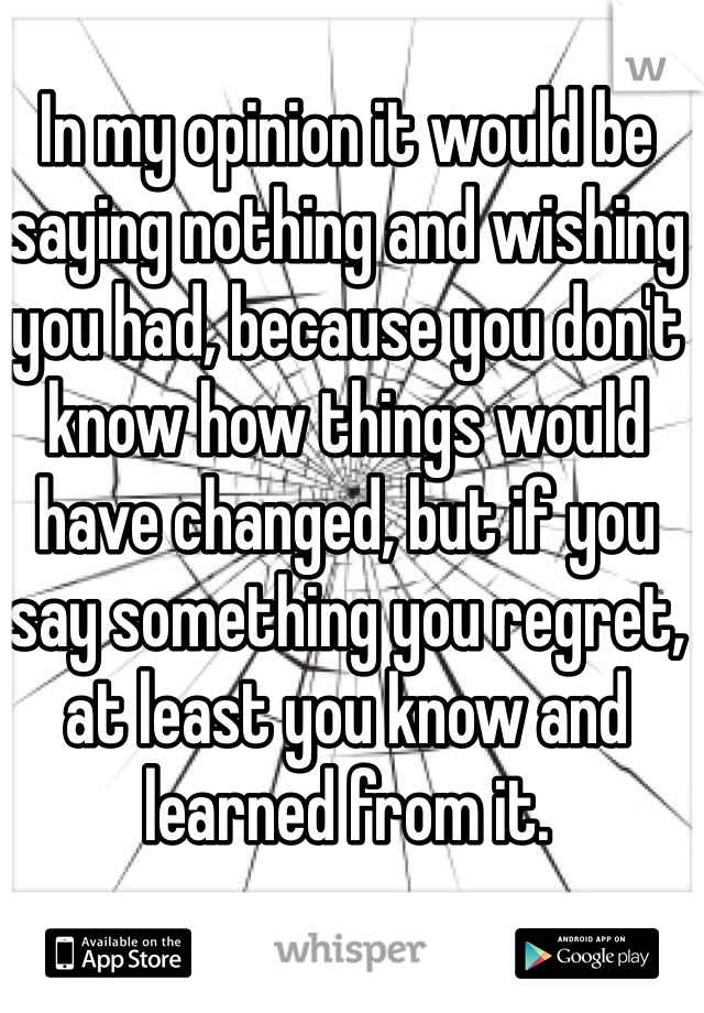In my opinion it would be saying nothing and wishing you had, because you don't know how things would have changed, but if you say something you regret, at least you know and learned from it.