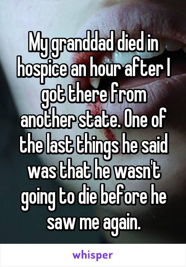 My granddad died in hospice an hour after I got there from another state. One of the last things he said was that he wasn't going to die before he saw me again.