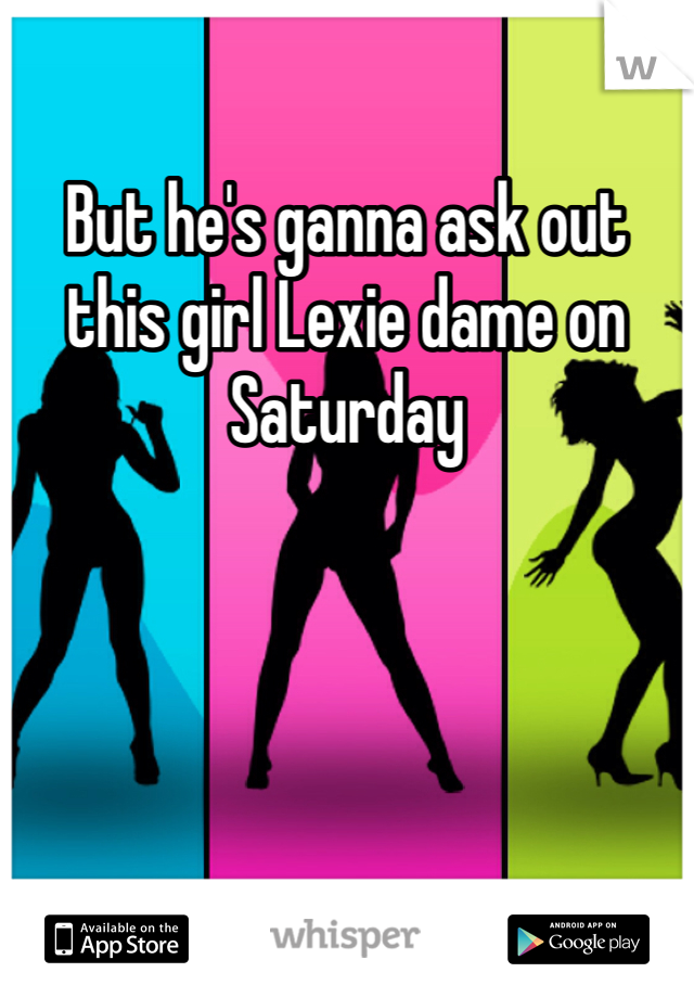 But he's ganna ask out this girl Lexie dame on Saturday 