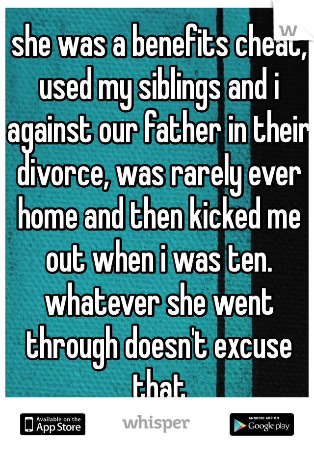 she was a benefits cheat, used my siblings and i against our father in their divorce, was rarely ever home and then kicked me out when i was ten.
whatever she went through doesn't excuse that