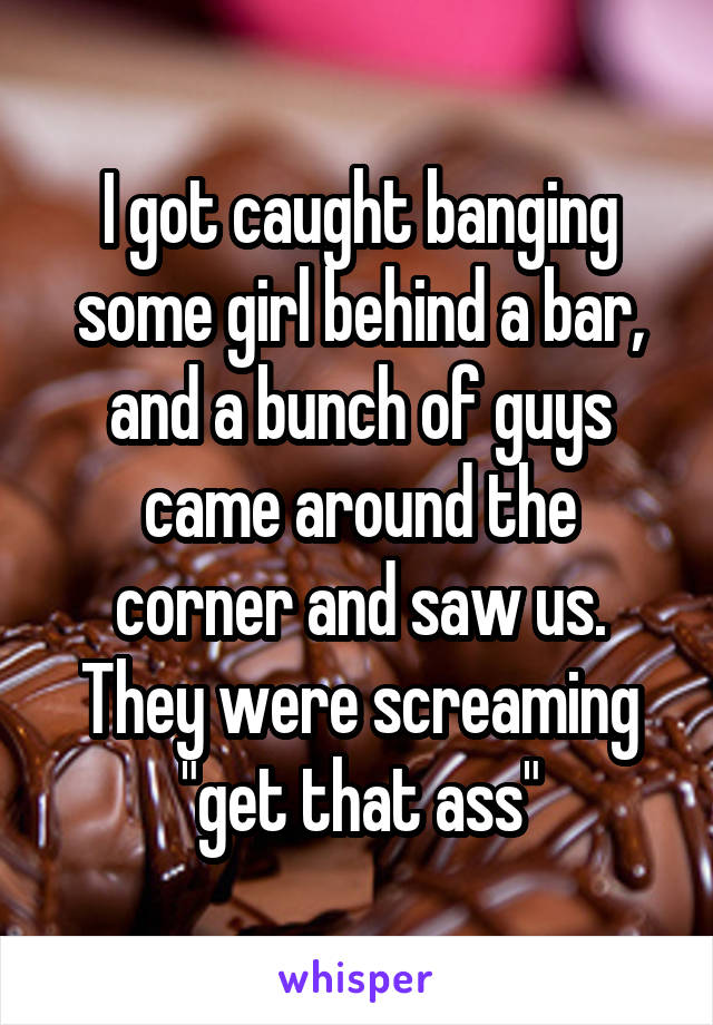 I got caught banging some girl behind a bar, and a bunch of guys came around the corner and saw us. They were screaming "get that ass"