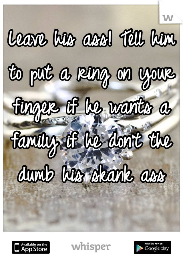 Leave his ass! Tell him to put a ring on your finger if he wants a family if he don't the dumb his skank ass