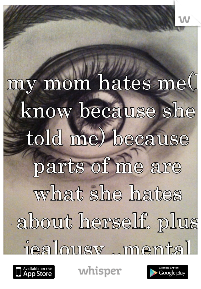 my mom hates me(I know because she told me) because parts of me are what she hates about herself. plus jealousy ..mental illness is a bitch