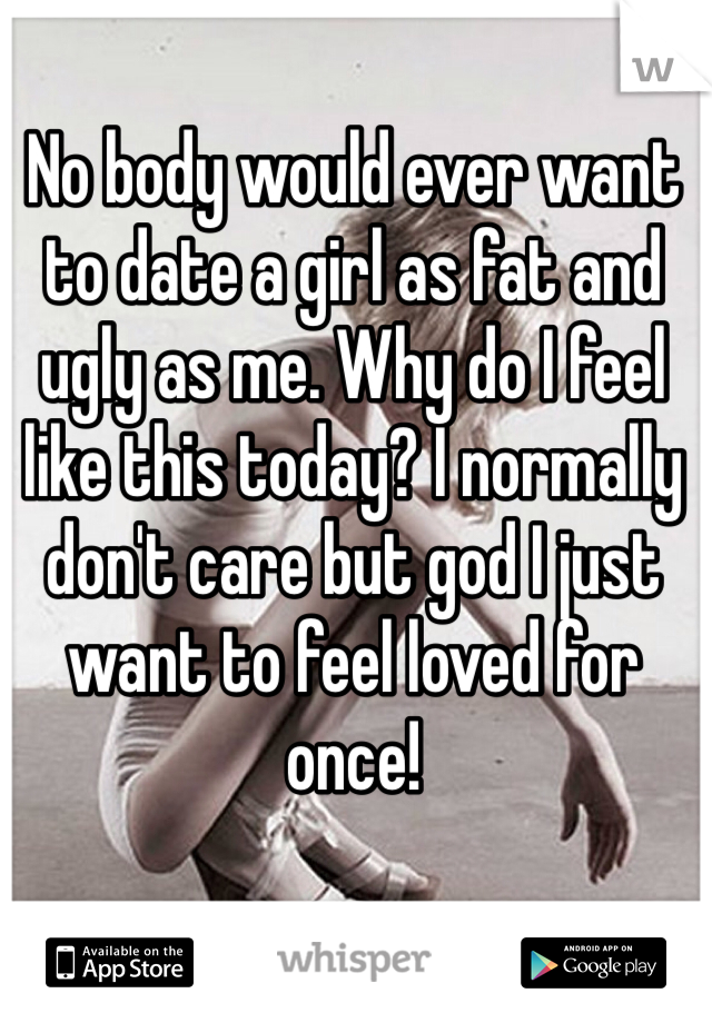 No body would ever want to date a girl as fat and ugly as me. Why do I feel like this today? I normally don't care but god I just want to feel loved for once!