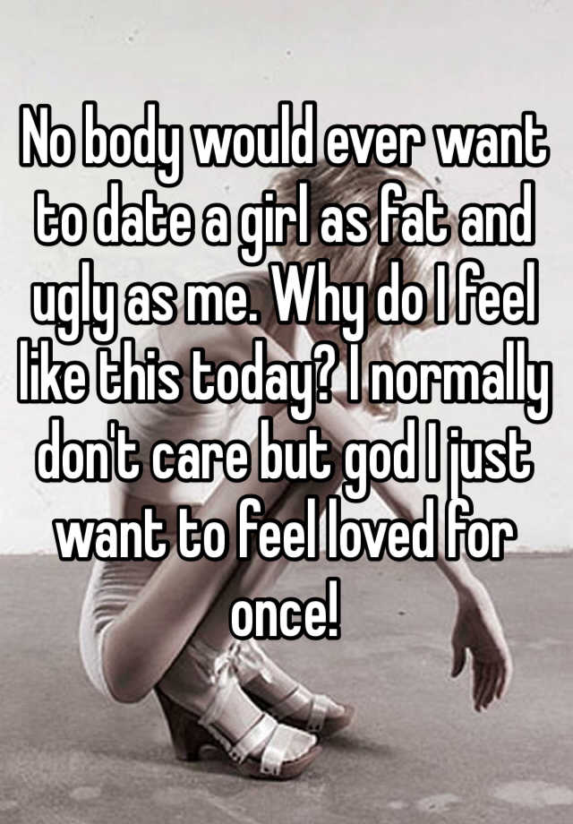 No body would ever want to date a girl as fat and ugly as me. Why do I feel like this today? I normally don't care but god I just want to feel loved for once!