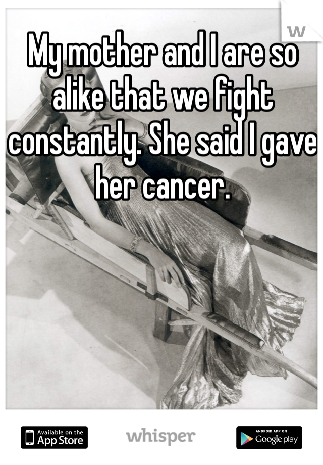 My mother and I are so alike that we fight constantly. She said I gave her cancer.